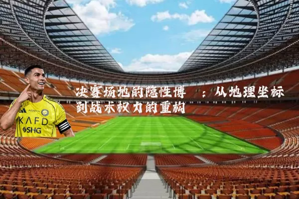 决赛场地的隐性博弈：从地理坐标到战术权力的重构