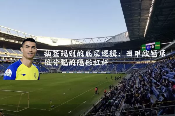 抽签规则的底层逻辑：西甲欧冠席位分配的隐形杠杆